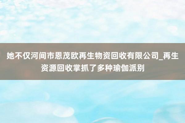 她不仅河间市恩茂欧再生物资回收有限公司_再生资源回收掌抓了多种瑜伽派别