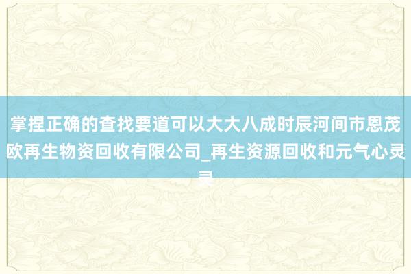 掌捏正确的查找要道可以大大八成时辰河间市恩茂欧再生物资回收有限公司_再生资源回收和元气心灵