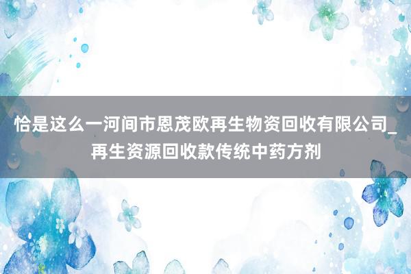 恰是这么一河间市恩茂欧再生物资回收有限公司_再生资源回收款传统中药方剂