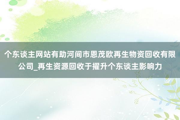 个东谈主网站有助河间市恩茂欧再生物资回收有限公司_再生资源回收于擢升个东谈主影响力