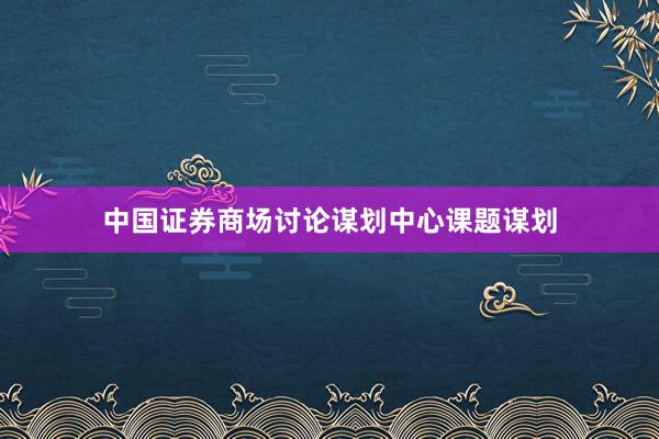 中国证券商场讨论谋划中心课题谋划
