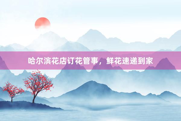 哈尔滨花店订花管事，鲜花速递到家